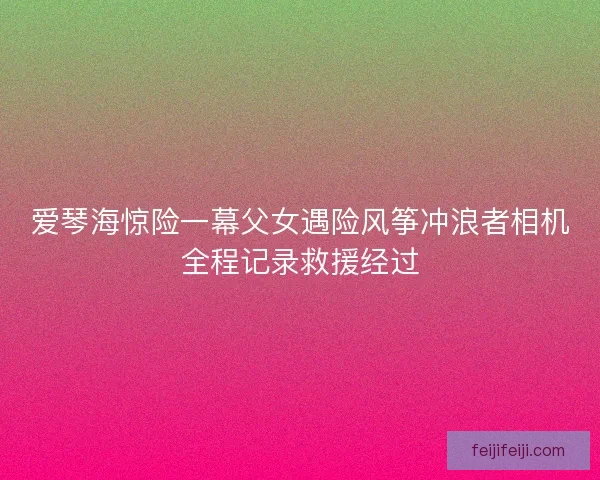爱琴海惊险一幕父女遇险风筝冲浪者相机全程记录救援经过
